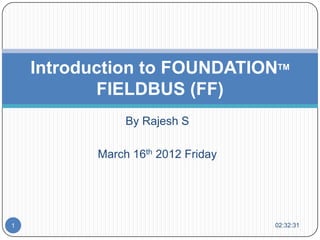 Introduction to FOUNDATIONTM
           FIELDBUS (FF)
                By Rajesh S

           March 16th 2012 Friday




1                                   02:32:31
 