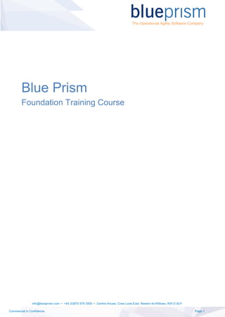 info@blueprism.com • +44 (0)870 879 3000 • Centrix House, Crow Lane East, Newton-le-Willows, WA12 9UY
Commercial in Confidence Page 1
The Operational Agility Software Company
Blue Prism
Foundation Training Course
 