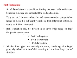 Raft foundation:
• A raft Foundation is a combined footing that covers the entire area
beneath a structure and support all the wall and column.
• They are used in areas where the soil masses contains compressible
lenses or the soil is sufficiently erratic so that differential settlement
would be difficult to control.
• Raft foundation may be divided in to three types based on their
design and construction.
• Solid slab system
• Beam slab system
• Cellular system
• All the three types are basically the same, consisting of a large,
generally unbroken area of slab covering the whole or large part of
structure.
 