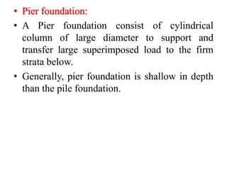 • Pier foundation:
• A Pier foundation consist of cylindrical
column of large diameter to support and
transfer large superimposed load to the firm
strata below.
• Generally, pier foundation is shallow in depth
than the pile foundation.
 