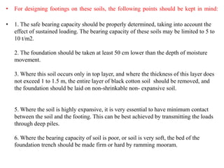 • For designing footings on these soils, the following points should be kept in mind:
• 1. The safe bearing capacity should be properly determined, taking into account the
effect of sustained loading. The bearing capacity of these soils may be limited to 5 to
10 t/m2.
2. The foundation should be taken at least 50 cm lower than the depth of moisture
movement.
3. Where this soil occurs only in top layer, and where the thickness of this layer does
not exceed 1 to 1.5 m, the entire layer of black cotton soil should be removed, and
the foundation should be laid on non-shrinkable non- expansive soil.
5. Where the soil is highly expansive, it is very essential to have minimum contact
between the soil and the footing. This can be best achieved by transmitting the loads
through deep piles.
6. Where the bearing capacity of soil is poor, or soil is very soft, the bed of the
foundation trench should be made firm or hard by ramming mooram.
 