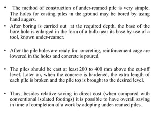 • The method of construction of under-reamed pile is very simple.
The holes for casting piles in the ground may be bored by using
hand augers.
• After boring is carried out at the required depth, the base of the
bore hole is enlarged in the form of a bulb near its base by use of a
tool, known under-reamer.
• After the pile holes are ready for concreting, reinforcement cage are
lowered in the holes and concrete is poured.
• The piles should be cast at least 200 to 400 mm above the cut-off
level. Later on, when the concrete is hardened, the extra length of
each pile is broken and the pile top is brought to the desired level.
• Thus, besides relative saving in direct cost (when compared with
conventional isolated footings) it is possible to have overall saving
in time of completion of a work by adopting under-reamed piles.
 