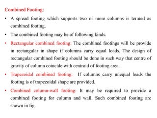 Combined Footing:
• A spread footing which supports two or more columns is termed as
combined footing.
• The combined footing may be of following kinds.
• Rectangular combined footing: The combined footings will be provide
in rectangular in shape if columns carry equal loads. The design of
rectangular combined footing should be done in such way that centre of
gravity of column coincide with centroid of footing area.
• Trapezoidal combined footing: If columns carry unequal loads the
footing is of trapezoidal shape are provided.
• Combined column-wall footing: It may be required to provide a
combined footing for column and wall. Such combined footing are
shown in fig.
 