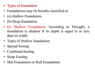• Types of foundation
• Foundations may be broadly classified as
• (a) shallow Foundation
• (b) Deep foundation
• (a) Shallow Foundation: According to Terzaghi, a
foundation is shallow if its depth is equal to or less
than its width.
• Types of shallow foundation:
• Spread footing
• Combined footing
• Strap Footing
• Mat Foundation or Raft Foundation
 
