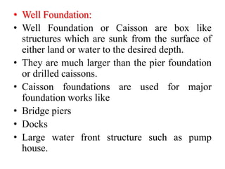 • Well Foundation:
• Well Foundation or Caisson are box like
structures which are sunk from the surface of
either land or water to the desired depth.
• They are much larger than the pier foundation
or drilled caissons.
• Caisson foundations are used for major
foundation works like
• Bridge piers
• Docks
• Large water front structure such as pump
house.
 