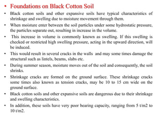 • Foundations on Black Cotton Soil
• Black cotton soils and other expansive soils have typical characteristics of
shrinkage and swelling due to moisture movement through them.
• When moisture enter between the soil particles under some hydrostatic pressure,
the particles separate out, resulting in increase in the volume.
• This increase in volume is commonly known as swelling. If this swelling is
checked or restricted high swelling pressure, acting in the upward direction, will
be induced.
• This would result in several cracks in the walls and may some times damage the
structural such as lintels, beams, slabs etc.
• During summer season, moisture moves out of the soil and consequently, the soil
shrinks.
• Shrinkage cracks are formed on the ground surface. These shrinkage cracks
some times also known as tension cracks, may be 10 to 15 cm wide on the
ground surface.
• Black cotton soils and other expansive soils are dangerous due to their shrinkage
and swelling characteristics.
• In addition, these soils have very poor bearing capacity, ranging from 5 t/m2 to
10 t/m2.
 