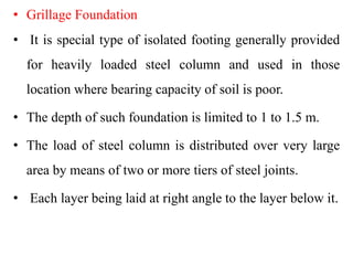 • Grillage Foundation
• It is special type of isolated footing generally provided
for heavily loaded steel column and used in those
location where bearing capacity of soil is poor.
• The depth of such foundation is limited to 1 to 1.5 m.
• The load of steel column is distributed over very large
area by means of two or more tiers of steel joints.
• Each layer being laid at right angle to the layer below it.
 
