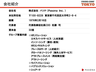 会社紹介	
会社名

株式会社　パソナ  （Ｐａｓｏｎａ　Ｉｎｃ．）

本社所在地

〒100-8228　東京都千代田区大手町2-6-4

創業

1976年2月16日

代表者

代表取締役社長COO　佐藤　司

資本金

30億

グループ事業内容 ●HRソリューション
　  エキスパートサービス  (人材派遣)
　  インソーシング  (委託・請負)
　  HRコンサルティング
　  プレース&サーチ  (人材紹介)
　  グローバルソーシング  (海外人材サービス)
　  アウトプレースメント  (再就職支援)
　  アウトソーシング
●ライフソリューション
●パブリックソリューション
●シェアード

 