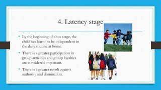 4. Latency stage
• By the beginning of thus stage, the
child has learnt to be independent in
the daily routine at home.
• There is a greater participation in
group activities and group loyalties
are considered important.
• There is a greater revolt against
authority and domination.
 