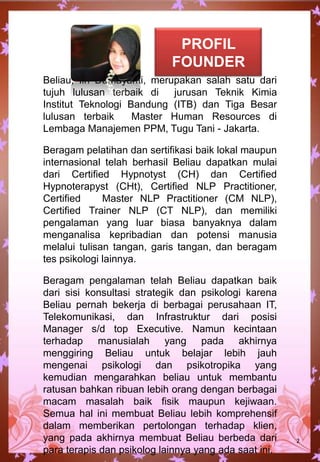 PROFIL
FOUNDER
Beliau, Iin Damayanti, merupakan salah satu dari
tujuh lulusan terbaik di jurusan Teknik Kimia
Institut Teknologi Bandung (ITB) dan Tiga Besar
lulusan terbaik Master Human Resources di
Lembaga Manajemen PPM, Tugu Tani - Jakarta.
Beragam pelatihan dan sertifikasi baik lokal maupun
internasional telah berhasil Beliau dapatkan mulai
dari Certified Hypnotyst (CH) dan Certified
Hypnoterapyst (CHt), Certified NLP Practitioner,
Certified Master NLP Practitioner (CM NLP),
Certified Trainer NLP (CT NLP), dan memiliki
pengalaman yang luar biasa banyaknya dalam
menganalisa kepribadian dan potensi manusia
melalui tulisan tangan, garis tangan, dan beragam
tes psikologi lainnya.
Beragam pengalaman telah Beliau dapatkan baik
dari sisi konsultasi strategik dan psikologi karena
Beliau pernah bekerja di berbagai perusahaan IT,
Telekomunikasi, dan Infrastruktur dari posisi
Manager s/d top Executive. Namun kecintaan
terhadap manusialah yang pada akhirnya
menggiring Beliau untuk belajar lebih jauh
mengenai psikologi dan psikotropika yang
kemudian mengarahkan beliau untuk membantu
ratusan bahkan ribuan lebih orang dengan berbagai
macam masalah baik fisik maupun kejiwaan.
Semua hal ini membuat Beliau lebih komprehensif
dalam memberikan pertolongan terhadap klien,
yang pada akhirnya membuat Beliau berbeda dari
para terapis dan psikolog lainnya yang ada saat ini.
2
 