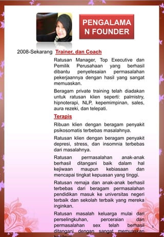 2008-Sekarang Trainer, dan Coach
Ratusan Manager, Top Executive dan
Pemilik Perusahaan yang berhasil
dibantu penyelesaian permasalahan
pekerjaannya dengan hasil yang sangat
memuaskan.
Beragam private training telah diadakan
untuk ratusan klien seperti: palmistry,
hipnoterapi, NLP, kepemimpinan, sales,
aura rezeki, dan telepati.
Terapis
Ribuan klien dengan beragam penyakit
psikosomatis terbebas masalahnya.
Ratusan klien dengan beragam penyakit
depresi, stress, dan insomnia terbebas
dari masalahnya.
Ratusan permasalahan anak-anak
berhasil ditangani baik dalam hal
kejiwaan maupun kebiasaan dan
mencapai tingkat kepuasan yang tinggi.
Ratusan remaja dan anak-anak berhasil
terbebas dari beragam permasalahan
pendidikan masuk ke universitas negeri
terbaik dan sekolah terbaik yang mereka
inginkan.
Ratusan masalah keluarga mulai dari
perselingkuhan, perceraian dan
permasalahan sex telah berhasil
ditangani dengan sangat memuaskan
3
PENGALAMA
N FOUNDER
 