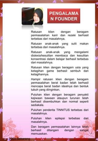 Ratusan klien dengan beragam
permasalahan karir dan rezeki berhasil
terbebas dari masalahnya.
Ratusan anak-anak yang sulit makan
terbebas dari masalahnya.
Ratusan anak-anak yang mengalami
dislexia/kesulitan membaca dan kesulitan
konsentrasi dalam belajar berhasil terbebas
dari masalahnya.
Ratusan klien dengan beragam usia yang
ketagihan game berhasil sembuh dari
ketagihannya.
Hampir ratusan klien dengan beragam
permasalahan berat badan telah berhasil
mencapa berat badan idealnya dan bentuk
tubuh yang diinginkan.
Puluhan klien dengan beragam penyakit
kejiwaan bawaan ataupun turunan telah
berhasil disembuhkan dan normal seperti
sediakala.
Puluhan penderita TINNITUS terbebas dari
masalahnya.
Puluhan klien epilepsi terbebas dari
masalahnya.
Dan beragam permasalahan lainnya telah
berhasil ditangani dengan sangat
memuaskan.
2003-Sekarang Analyst Graphology, Palmistry,
4
PENGALAMA
N FOUNDER
 