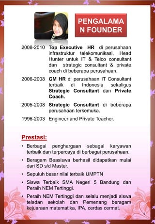 2008-2010 Top Executive HR di perusahaan
infrastruktur telekomunikasi, Head
Hunter untuk IT & Telco consultant
dan strategic consultant & private
coach di beberapa perusahaan.
2006-2008 GM HR di perusahaan IT Consultant
terbaik di Indonesia sekaligus
Strategic Consultant dan Private
Coach.
2005-2008 Strategic Consultant di beberapa
perusahaan terkemuka.
1996-2003 Engineer and Private Teacher.
Prestasi:
• Berbagai penghargaan sebagai karyawan
terbaik dan terpercaya di berbagai perusahaan.
• Beragam Beasiswa berhasil didapatkan mulai
dari SD s/d Master.
• Sepuluh besar nilai terbaik UMPTN
• Siswa Terbaik SMA Negeri 5 Bandung dan
Peraih NEM Tertinggi.
• Peraih NEM Tertinggi dan selalu menjadi siswa
teladan sekolah dan Pemenang beragam
kejuaraan matematika, IPA, cerdas cermat.
5
PENGALAMA
N FOUNDER
 