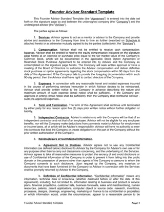 Founder Advisor Standard Template
This Founder Advisor Standard Template (the “Agreement”) is entered into the date set
forth on the signature page by and between the undersigned company (the “Company”) and the
undersigned advisor (the “Advisor”).
The parties agree as follows:
1. Services. Advisor agrees to act as a mentor or advisor to the Company and provide
advice and assistance to the Company from time to time as further described on Schedule A
attached hereto or as otherwise mutually agreed to by the parties (collectively, the “Services”).
2. Compensation. Advisor shall not be entitled to receive cash compensation;
however, Advisor shall be entitled to receive the equity compensation indicated on the signature
page hereto at an exercise or purchase price equal to the fair market value of the Company’s
Common Stock, which will be documented in the applicable Stock Option Agreement or
Restricted Stock Purchase Agreement to be entered into by Advisor and the Company as
contemplated on the signature page hereto. The Company will seek written approval or have a
meeting of the Board of Directors to authorize the Advisor compensation and deliver definitive
stock purchase or option agreements regarding the stock compensation within 90 days from the
date of this Agreement. If the Company fails to provide the foregoing documentation within such
90-day period, then the Advisor shall have right to contact directors of the Company.
3. Expenses. In connection with any reasonable travel and related expenses incurred
in the course of performing services hereunder in which Advisor desires to be reimbursed,
Advisor shall provide written notice to the Company in advance describing the nature and
maximum amount of such expense (email notice shall be sufficient). If the Company pre-
approves in writing (email notice shall be sufficient), then the Company shall reimburse Advisor ,
such pre-approved expenses.. .
4. Term and Termination. The term of this Agreement shall continue until terminated
by either party for any reason upon five (5) days prior written notice without further obligation or
liability.
5. Independent Contractor. Advisor’s relationship with the Company will be that of an
independent contractor and not that of an employee. Advisor will not be eligible for any employee
benefits, nor will the Company make deductions from payments made to Advisor for employment
or income taxes, all of which will be Advisor’s responsibility. Advisor will have no authority to enter
into contracts that bind the Company or create obligations on the part of the Company without the
prior written authorization of the Company.
6. Nondisclosure of Confidential Information.
a. Agreement Not to Disclose. Advisor agrees not to use any Confidential
Information (as defined below) disclosed to Advisor by the Company for Advisor’s own use or for
any purpose other than to carry out discussions concerning, and the undertaking of, the Services.
Advisor agrees to take all reasonable measures to protect the secrecy of and avoid disclosure or
use of Confidential Information of the Company in order to prevent it from falling into the public
domain or the possession of persons other than agents of the Company or persons to whom the
Company consents to such disclosure. Upon request by the Company, any materials or
documents that have been furnished by the Company to Advisor in connection with the Services
shall be promptly returned by Advisor to the Company.
b. Definition of Confidential Information. “Confidential Information” means any
information, technical data or know-how (whether disclosed before or after the date of this
Agreement), including, but not limited to, information relating to business and product or service
plans, financial projections, customer lists, business forecasts, sales and merchandising, human
resources, patents, patent applications, computer object or source code, research, inventions,
processes, designs, drawings, engineering, marketing or finance to be confidential or proprietary
or which information would, under the circumstances, appear to a reasonable person to be
Founder Advisor Standard Template Page | 1
 