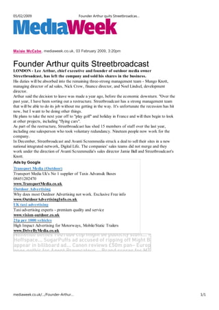 05/02/2009                              Founder Arthur quits Streetbroadcas…




Maisie McCabe, mediaweek.co.uk, 03 February 2009, 3:20pm


Founder Arthur quits Streetbroadcast
LONDON - Lee Arthur, chief executive and founder of outdoor media owner
Streetbroadcast, has left the company and sold his shares in the business.
His duties will be absorbed into the remaining three-strong management team - Mungo Knott,
managing director of ad sales, Nick Crow, finance director, and Noel Lindsel, development
director.
Arthur said the decision to leave was made a year ago, before the economic downturn. "Over the
past year, I have been sorting out a restructure. Streetbroadcast has a strong management team
that will be able to do its job without me getting in the way. It's unfortunate the recession has hit
now, but I want to be doing other things.
He plans to take the next year off to "play golf" and holiday in France and will then begin to look
at other projects, including "flying cars".
As part of the restructure, Streetbroadcast has shed 15 members of staff over the last year,
including one salesperson who took voluntary redundancy. Nineteen people now work for the
company.
In December, Streetbroadcast and Avanti Screenmedia struck a deal to sell their sites in a new
national integrated network, Digital Life. The companies' sales teams did not merge and they
work under the direction of Avanti Screenmedia's sales director Jamie Ball and Streetbroadcast's
Knott.
Ads by Google
Transport Media (Outdoor)
Transport Media Uk's No 1 supplier of Taxis Advans& Buses
08451202470
www.TransportMedia.co.uk
Outdoor Advertising
Why does most Outdoor Advertising not work. Exclusive Free info
www.OutdoorAdvertisingInfo.co.uk
UK taxi advertising
Taxi advertising experts - premium quality and service
www.vision-outdoor.co.uk
21p per 1000 vehicles
High Impact Advertising for Motorways, Mobile/Static Trailers
www.DriveByMedia.co.uk




mediaweek.co.uk/…/Founder-Arthur…                                                                       1/1
 