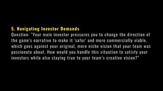 5. Navigating Investor Demands
Question: "Your main investor pressures you to change the direction of
the game's narrative to make it 'safer' and more commercially viable,
which goes against your original, more niche vision that your team was
passionate about. How would you handle this situation to satisfy your
investors while also staying true to your team’s creative vision?"
 