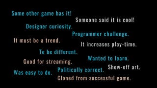 Some other game has it!
Someone said it is cool!
Designer curiosity.
Programmer challenge.
It must be a trend.
It increases play-time.
Good for streaming.
Show-off art.
Was easy to do.
Cloned from successful game.
To be different.
Wanted to learn.
Politically correct.
 