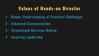 Values of Hands-on Director
1 - Deeper Understanding of Practical Challenges
2 - Enhanced Communication
3 - Streamlined Decision-Making
4 - Inspiring Leadership
 