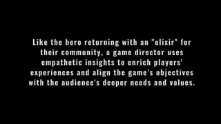 Like the hero returning with an "elixir" for
their community, a game director uses
empathetic insights to enrich players'
experiences and align the game’s objectives
with the audience's deeper needs and values.
 