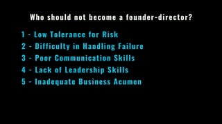 Who should not become a founder-director?
1 - Low Tolerance for Risk
2 - Difficulty in Handling Failure
3 - Poor Communication Skills
4 - Lack of Leadership Skills
5 - Inadequate Business Acumen
 