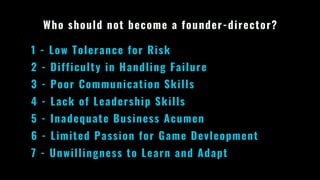 Who should not become a founder-director?
1 - Low Tolerance for Risk
2 - Difficulty in Handling Failure
3 - Poor Communication Skills
4 - Lack of Leadership Skills
5 - Inadequate Business Acumen
6 - Limited Passion for Game Devleopment
7 - Unwillingness to Learn and Adapt
 