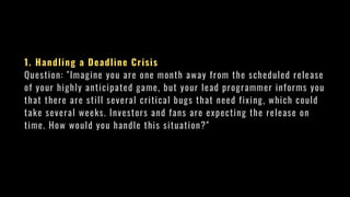 1. Handling a Deadline Crisis
Question: "Imagine you are one month away from the scheduled release
of your highly anticipated game, but your lead programmer informs you
that there are still several critical bugs that need fixing, which could
take several weeks. Investors and fans are expecting the release on
time. How would you handle this situation?"
 