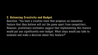 2. Balancing Creativity and Budget
Question: "You have a creative team that proposes an innovative
feature that they believe will set the game apart from competitors.
However, preliminary estimates suggest that implementing this feature
would put you significantly over budget. What steps would you take to
evaluate and make a decision about this feature?"
 