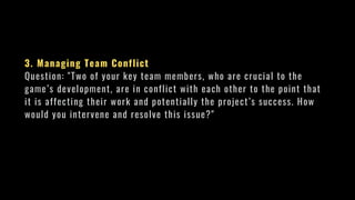 3. Managing Team Conflict
Question: "Two of your key team members, who are crucial to the
game’s development, are in conflict with each other to the point that
it is affecting their work and potentially the project’s success. How
would you intervene and resolve this issue?"
 