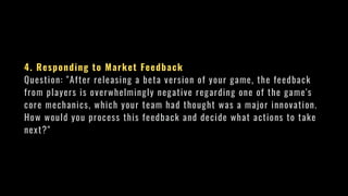 4. Responding to Market Feedback
Question: "After releasing a beta version of your game, the feedback
from players is overwhelmingly negative regarding one of the game's
core mechanics, which your team had thought was a major innovation.
How would you process this feedback and decide what actions to take
next?"
 
