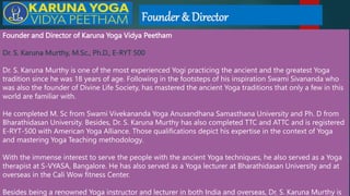 Founder & Director
Founder and Director of Karuna Yoga Vidya Peetham
Dr. S. Karuna Murthy, M.Sc., Ph.D., E-RYT 500
Dr. S. Karuna Murthy is one of the most experienced Yogi practicing the ancient and the greatest Yoga
tradition since he was 18 years of age. Following in the footsteps of his inspiration Swami Sivananda who
was also the founder of Divine Life Society, has mastered the ancient Yoga traditions that only a few in this
world are familiar with.
He completed M. Sc from Swami Vivekananda Yoga Anusandhana Samasthana University and Ph. D from
Bharathidasan University. Besides, Dr. S. Karuna Murthy has also completed TTC and ATTC and is registered
E-RYT-500 with American Yoga Alliance. Those qualifications depict his expertise in the context of Yoga
and mastering Yoga Teaching methodology.
With the immense interest to serve the people with the ancient Yoga techniques, he also served as a Yoga
therapist at S-VYASA, Bangalore. He has also served as a Yoga lecturer at Bharathidasan University and at
overseas in the Cali Wow fitness Center.
Besides being a renowned Yoga instructor and lecturer in both India and overseas, Dr. S. Karuna Murthy is
 
