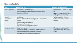 Confidential | STELLARIS 2020. All Rights Reserved.12
Next level details
Area What to look for? What are the downsides?
Sales Capability • Inherently a great sales guy
• Good story teller/ articulate in communication
• Exudes confidence
• Will not have a details on finger
tip
• Appears arrogant, conflicting
with agile learner ability
Growth
orientation &
Hustle
• Ambitious
• Strives to be market leader/ growth is metric CEO
chases
• Good growth hacking skills
• Executes at fast pace
• Figures out ways to get things done
• Will be capital in-efficient
• Will sacrifice other metrics over
growth
Customer Focus • Long term focus
• Clarity on who the customer is and their needs
• Can build right product for the customer
• Doing what leads to customer success
• May appear too idealistic
• Difficult to judge at an early
stage
 
