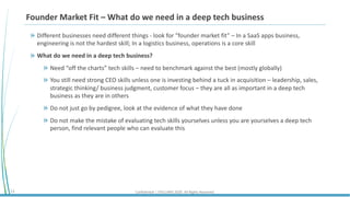 Confidential | STELLARIS 2020. All Rights Reserved.13
Founder Market Fit – What do we need in a deep tech business
Different businesses need different things - look for “founder market fit” – In a SaaS apps business,
engineering is not the hardest skill; In a logistics business, operations is a core skill
What do we need in a deep tech business?
Need “off the charts” tech skills – need to benchmark against the best (mostly globally)
You still need strong CEO skills unless one is investing behind a tuck in acquisition – leadership, sales,
strategic thinking/ business judgment, customer focus – they are all as important in a deep tech
business as they are in others
Do not just go by pedigree, look at the evidence of what they have done
Do not make the mistake of evaluating tech skills yourselves unless you are yourselves a deep tech
person, find relevant people who can evaluate this
 