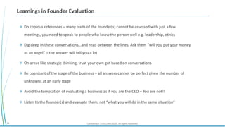 Confidential | STELLARIS 2020. All Rights Reserved.14
Learnings in Founder Evaluation
Do copious references – many traits of the founder(s) cannot be assessed with just a few
meetings, you need to speak to people who know the person well e.g. leadership, ethics
Dig deep in these conversations…and read between the lines. Ask them “will you put your money
as an angel” – the answer will tell you a lot
On areas like strategic thinking, trust your own gut based on conversations
Be cognizant of the stage of the business – all answers cannot be perfect given the number of
unknowns at an early stage
Avoid the temptation of evaluating a business as if you are the CEO – You are not!!
Listen to the founder(s) and evaluate them, not “what you will do in the same situation”
 
