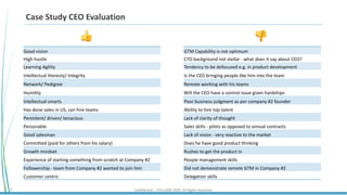 Confidential | STELLARIS 2020. All Rights Reserved.2
Case Study CEO Evaluation
Good vision
High hustle
Learning Agility
Intellectual Honesty/ Integrity
Network/ Pedigree
Humility
Intellectual smarts
Has done sales in US, can hire teams
Persistent/ driven/ tenacious
Personable
Good salesman
Committed (paid for others from his salary)
Growth mindset
Experience of starting something from scratch at Company #2
Followership - team from Company #2 wanted to join him
Customer centric
👍 👎
GTM Capability is not optimum
CTO background not stellar - what does it say about CEO?
Tendency to be defocused e.g. in product development
Is the CEO bringing people like him into the team
Remote working with his teams
Will the CEO have a control issue given hardships
Poor business judgment as per company #2 founder
Ability to hire top talent
Lack of clarity of thought
Sales skills - pilots as opposed to annual contracts
Lack of vision - very reactive to the market
Does he have good product thinking
Rushes to get the product in
People management skills
Did not demonstrate remote GTM in Company #2
Delegation skills
 