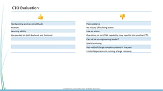 Confidential | STELLARIS 2020. All Rights Reserved.3
CTO Evaluation
Hardworking and can do attitude
Humble
Learning ability
Has worked on both backend and frontend
👍 👎
Poor pedigree
No history of building teams
Low on vision
Questions on tech/ ML capability, may need to hire another CTO
Can he be an engineering leader?
Spark is missing
Has not built large complex systems in the past
Limited experience in running a large company
 