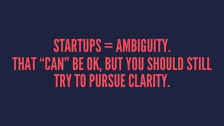 STARTUPS = AMBIGUITY. 
THAT “CAN” BE OK, BUT YOU SHOULD STILL 
TRY TO PURSUE CLARITY. 
 