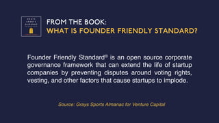 FROM THE BOOK:
WHAT IS FOUNDER FRIENDLY STANDARD?
Source: Grays Sports Almanac for Venture Capital
Founder Friendly Standard® is an open source corporate
governance framework that can extend the life of startup
companies by preventing disputes around voting rights,
vesting, and other factors that cause startups to implode.
 