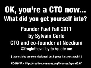 OK, you're a CTO now...
What did you get yourself into?
      Founder Fuel Fall 2011
         by Sylvain Carle
  CTO and co-founder at Needium
          @froginthevalley to /quote me
  [ these slides are so undesigned, but I guess it makes a point ]

  CC-BY-SA - http://creativecommons.org/licenses/by-sa/3.0/
 