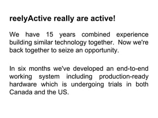 reelyActive really are active!
We have 15 years combined experience
building similar technology together. Now we're
back together to seize an opportunity.
In six months we've developed an end-to-end
working system including production-ready
hardware which is undergoing trials in both
Canada and the US.
 