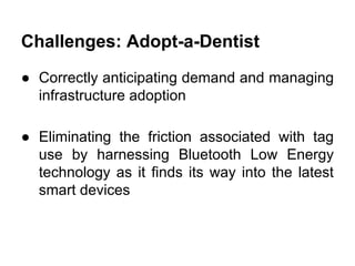 Challenges: Adopt-a-Dentist
● Correctly anticipating demand and managing
infrastructure adoption
● Eliminating the friction associated with tag
use by harnessing Bluetooth Low Energy
technology as it finds its way into the latest
smart devices
 