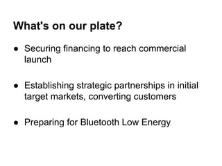 What's on our plate?
● Securing financing to reach commercial
launch
● Establishing strategic partnerships in initial
target markets, converting customers
● Preparing for Bluetooth Low Energy
 