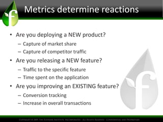 Metrics determine reactions
• Are you deploying a NEW product?
– Capture of market share
– Capture of competitor traffic
• Are you releasing a NEW feature?
– Traffic to the specific feature
– Time spent on the application
• Are you improving an EXISTING feature?
– Conversion tracking
– Increase in overall transactions
 