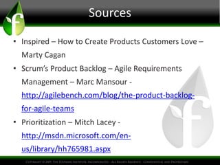 Sources
• Inspired – How to Create Products Customers Love –
Marty Cagan
• Scrum’s Product Backlog – Agile Requirements
Management – Marc Mansour -
http://agilebench.com/blog/the-product-backlog-
for-agile-teams
• Prioritization – Mitch Lacey -
http://msdn.microsoft.com/en-
us/library/hh765981.aspx
 