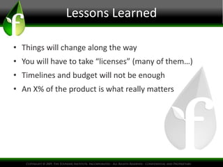 Lessons Learned
• Things will change along the way
• You will have to take “licenses” (many of them…)
• Timelines and budget will not be enough
• An X% of the product is what really matters
 