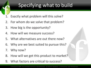 Specifying what to build
1. Exactly what problem will this solve?
2. For whom do we solve that problem?
3. How big is the opportunity?
4. How will we measure success?
5. What alternatives are out there now?
6. Why are we best suited to pursue this?
7. Why now?
8. How will we get this product to market?
9. What factors are critical to success?
 
