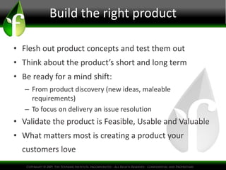 Build the right product
• Flesh out product concepts and test them out
• Think about the product’s short and long term
• Be ready for a mind shift:
– From product discovery (new ideas, maleable
requirements)
– To focus on delivery an issue resolution
• Validate the product is Feasible, Usable and Valuable
• What matters most is creating a product your
customers love
 