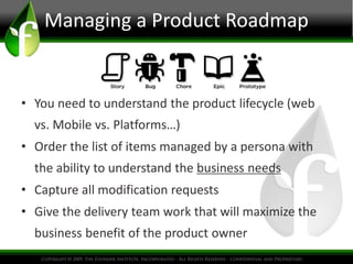 • You need to understand the product lifecycle (web
vs. Mobile vs. Platforms…)
• Order the list of items managed by a persona with
the ability to understand the business needs
• Capture all modification requests
• Give the delivery team work that will maximize the
business benefit of the product owner
Managing a Product Roadmap
 