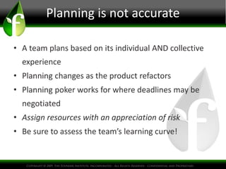 Planning is not accurate
• A team plans based on its individual AND collective
experience
• Planning changes as the product refactors
• Planning poker works for where deadlines may be
negotiated
• Assign resources with an appreciation of risk
• Be sure to assess the team’s learning curve!
 