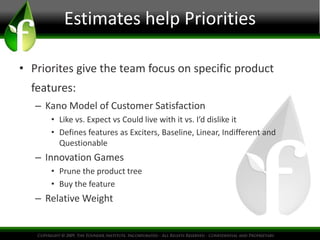 Estimates help Priorities
• Priorites give the team focus on specific product
features:
– Kano Model of Customer Satisfaction
• Like vs. Expect vs Could live with it vs. I’d dislike it
• Defines features as Exciters, Baseline, Linear, Indifferent and
Questionable
– Innovation Games
• Prune the product tree
• Buy the feature
– Relative Weight
 