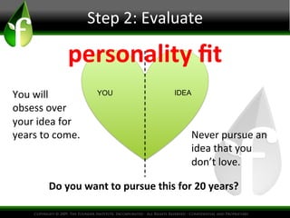 Step	
  2:	
  Evaluate
	
  

personality	
  ﬁt	
  
You	
  will	
  
obsess	
  over	
  
your	
  idea	
  for	
  
years	
  to	
  come.	
  

YOU

IDEA

Never	
  pursue	
  an	
  
idea	
  that	
  you	
  
don’t	
  love.	
  

Do	
  you	
  want	
  to	
  pursue	
  this	
  for	
  20	
  years?	
  

 
